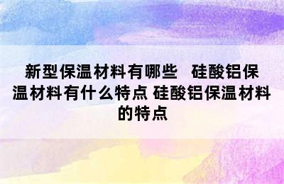 新型保温材料有哪些   硅酸铝保温材料有什么特点 硅酸铝保温材料的特点